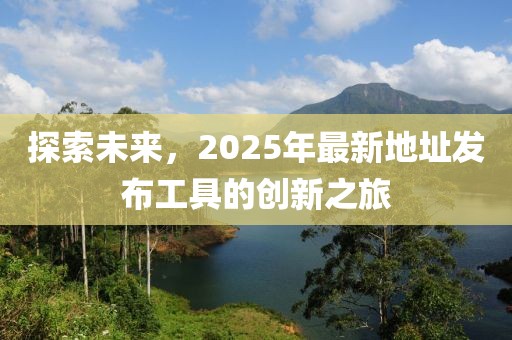 探索未來，2025年最新地址發(fā)布工具的創(chuàng)新之旅