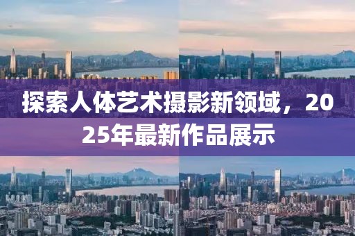 探索人體藝術(shù)攝影新領(lǐng)域，2025年最新作品展示