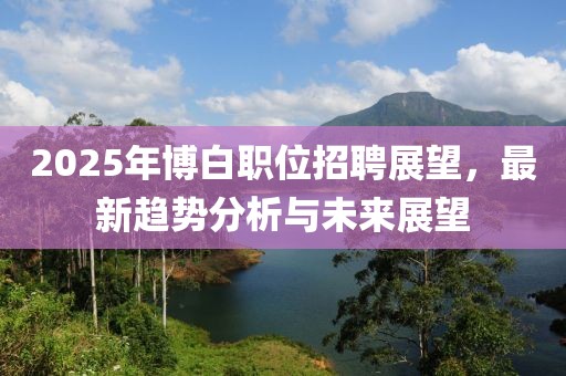 2025年博白職位招聘展望，最新趨勢(shì)分析與未來(lái)展望