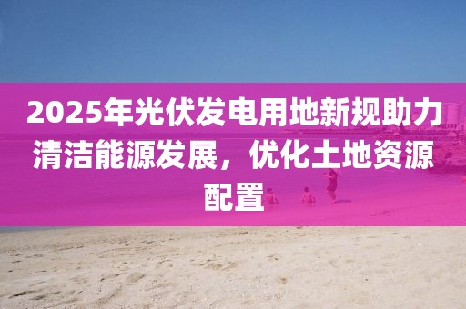2025年光伏發(fā)電用地新規(guī)助力清潔能源發(fā)展，優(yōu)化土地資源配置