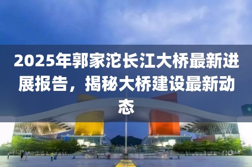 2025年郭家沱長江大橋最新進展報告，揭秘大橋建設(shè)最新動態(tài)