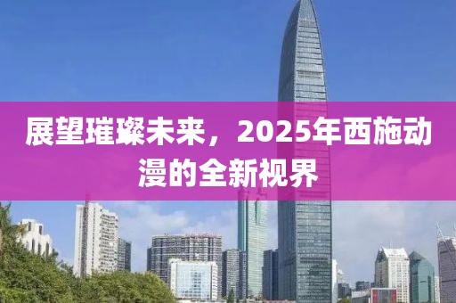展望璀璨未來(lái)，2025年西施動(dòng)漫的全新視界