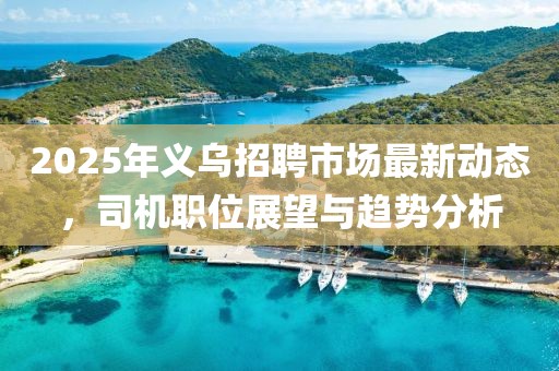 2025年義烏招聘市場最新動態(tài)，司機(jī)職位展望與趨勢分析