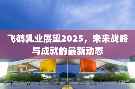 飛鶴乳業(yè)展望2025，未來戰(zhàn)略與成就的最新動態(tài)
