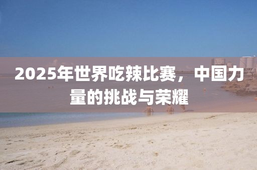 2025年世界吃辣比賽，中國力量的挑戰(zhàn)與榮耀