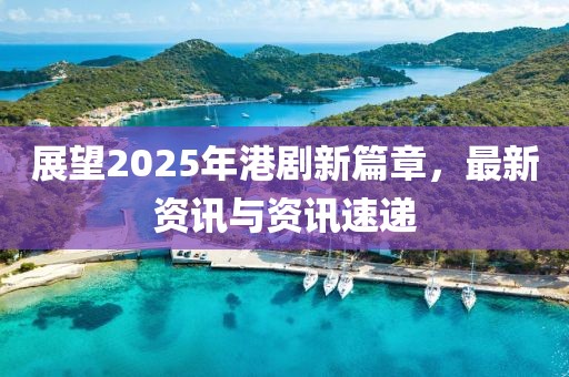 展望2025年港劇新篇章，最新資訊與資訊速遞