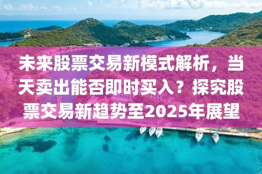 未來(lái)股票交易新模式解析，當(dāng)天賣出能否即時(shí)買入？探究股票交易新趨勢(shì)至2025年展望