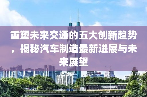 重塑未來交通的五大創(chuàng)新趨勢，揭秘汽車制造最新進(jìn)展與未來展望