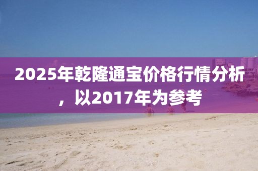 2025年乾隆通寶價格行情分析，以2017年為參考