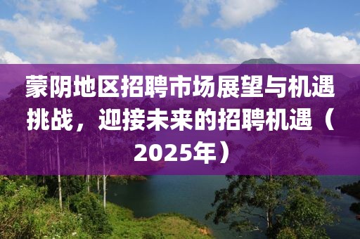 蒙陰地區(qū)招聘市場展望與機(jī)遇挑戰(zhàn)，迎接未來的招聘機(jī)遇（2025年）