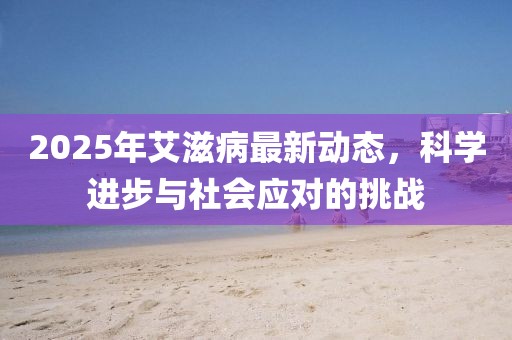 2025年艾滋病最新動(dòng)態(tài)，科學(xué)進(jìn)步與社會(huì)應(yīng)對(duì)的挑戰(zhàn)