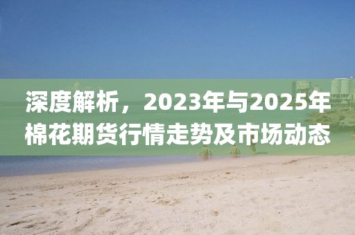 深度解析，2023年與2025年棉花期貨行情走勢及市場動態(tài)