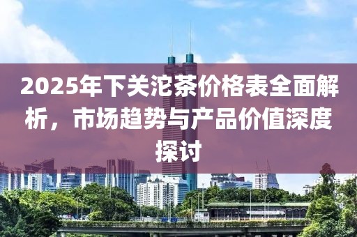 2025年下關(guān)沱茶價(jià)格表全面解析，市場(chǎng)趨勢(shì)與產(chǎn)品價(jià)值深度探討