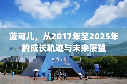 藍(lán)可兒，從2017年至2025年的成長(zhǎng)軌跡與未來(lái)展望