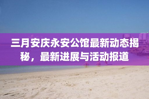 三月安慶永安公館最新動(dòng)態(tài)揭秘，最新進(jìn)展與活動(dòng)報(bào)道