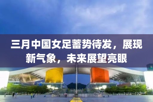 三月中國女足蓄勢待發(fā)，展現(xiàn)新氣象，未來展望亮眼