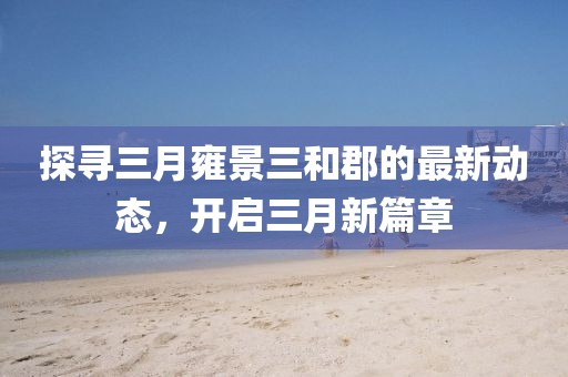 探尋三月雍景三和郡的最新動態(tài)，開啟三月新篇章