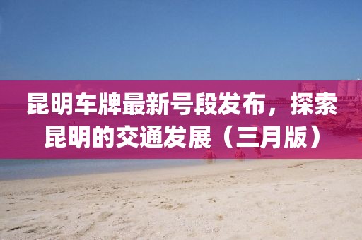 昆明車牌最新號(hào)段發(fā)布，探索昆明的交通發(fā)展（三月版）