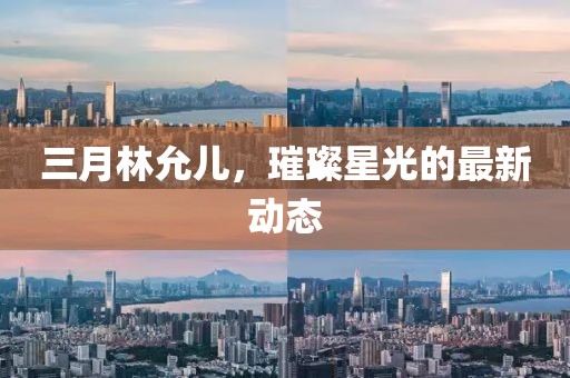 三月林允兒，璀璨星光的最新動態(tài)
