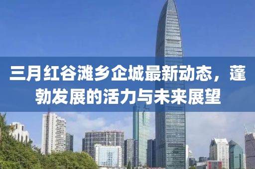 三月紅谷灘鄉(xiāng)企城最新動態(tài)，蓬勃發(fā)展的活力與未來展望