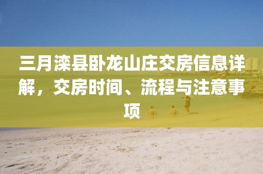 三月灤縣臥龍山莊交房信息詳解，交房時(shí)間、流程與注意事項(xiàng)
