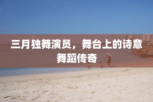 三月獨(dú)舞演員，舞臺(tái)上的詩意舞蹈傳奇