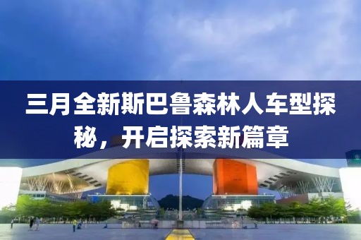 三月全新斯巴魯森林人車型探秘，開(kāi)啟探索新篇章