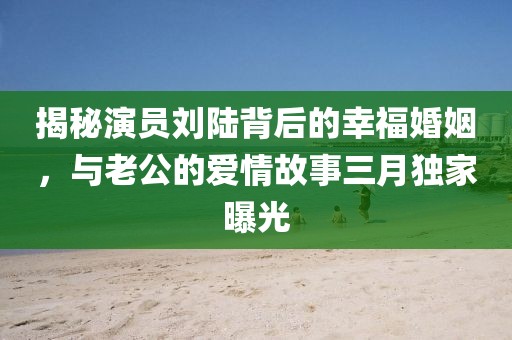 揭秘演員劉陸背后的幸?；橐觯c老公的愛情故事三月獨(dú)家曝光