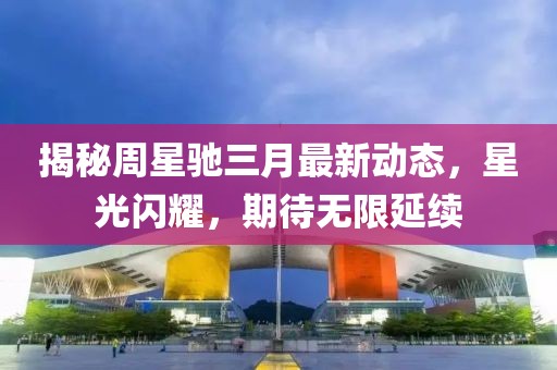 揭秘周星馳三月最新動態(tài)，星光閃耀，期待無限延續(xù)