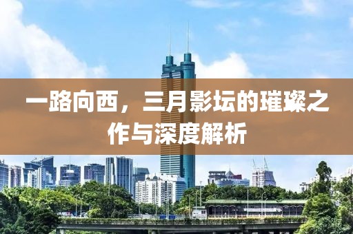 一路向西，三月影壇的璀璨之作與深度解析