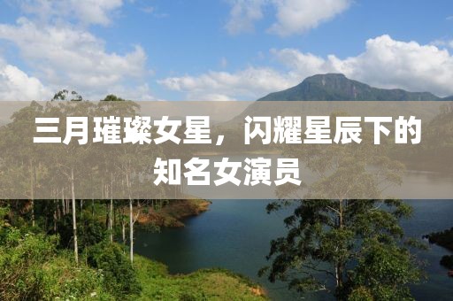 三月璀璨女星，閃耀星辰下的知名女演員