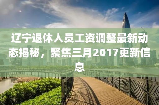 遼寧退休人員工資調整最新動態(tài)揭秘，聚焦三月2017更新信息