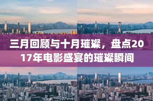 三月回顧與十月璀璨，盤點(diǎn)2017年電影盛宴的璀璨瞬間