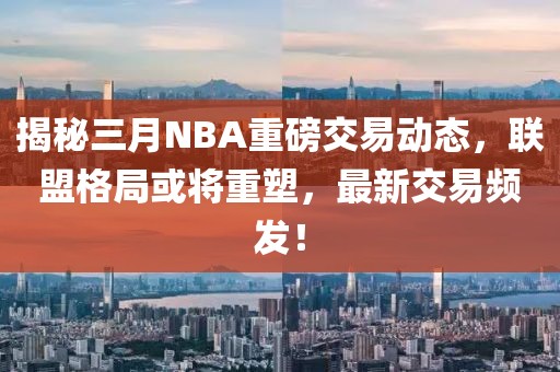 揭秘三月NBA重磅交易動(dòng)態(tài)，聯(lián)盟格局或?qū)⒅厮?，最新交易頻發(fā)！