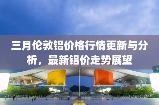 三月倫敦鋁價格行情更新與分析，最新鋁價走勢展望