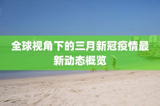 全球視角下的三月新冠疫情最新動(dòng)態(tài)概覽