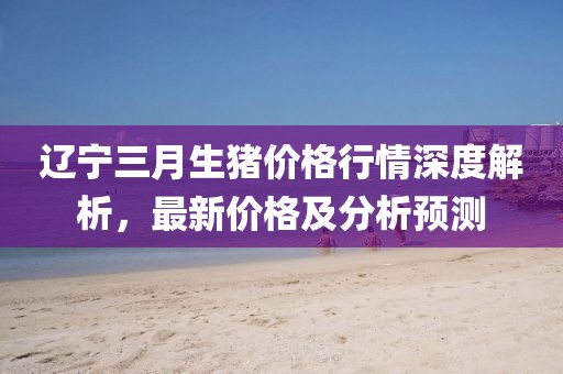 遼寧三月生豬價格行情深度解析，最新價格及分析預(yù)測