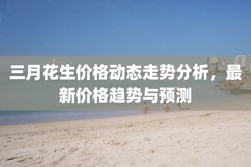 三月花生價格動態(tài)走勢分析，最新價格趨勢與預(yù)測