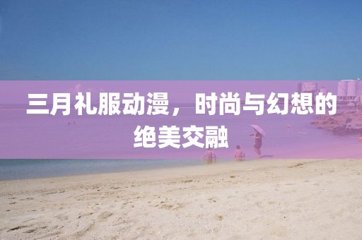 三月禮服動(dòng)漫，時(shí)尚與幻想的絕美交融