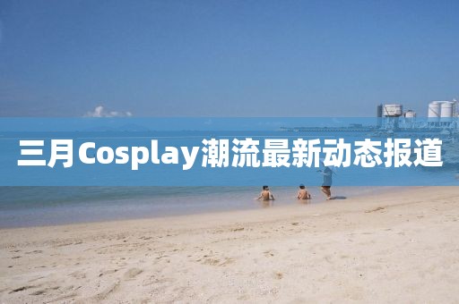 三月Cosplay潮流最新動態(tài)報道