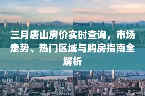 三月唐山房價(jià)實(shí)時(shí)查詢，市場走勢、熱門區(qū)域與購房指南全解析