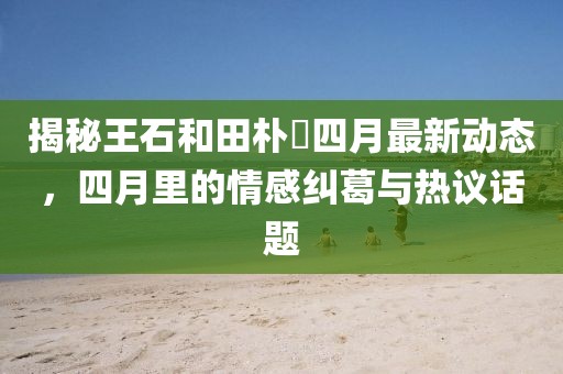揭秘王石和田樸琤四月最新動(dòng)態(tài)，四月里的情感糾葛與熱議話題