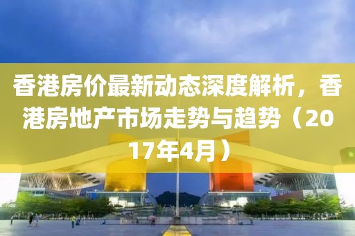 香港房?jī)r(jià)最新動(dòng)態(tài)深度解析，香港房地產(chǎn)市場(chǎng)走勢(shì)與趨勢(shì)（2017年4月）