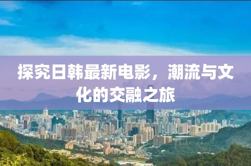 探究日韓最新電影，潮流與文化的交融之旅
