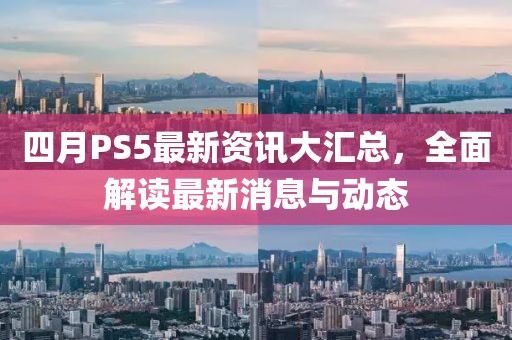四月PS5最新資訊大匯總，全面解讀最新消息與動態(tài)