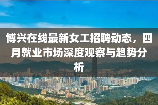 博興在線最新女工招聘動(dòng)態(tài)，四月就業(yè)市場深度觀察與趨勢分析