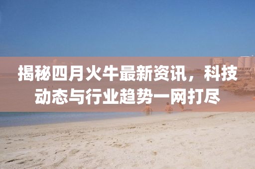 揭秘四月火牛最新資訊，科技動(dòng)態(tài)與行業(yè)趨勢(shì)一網(wǎng)打盡