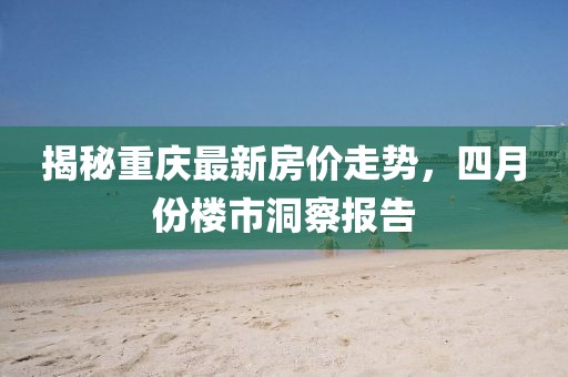 揭秘重慶最新房價走勢，四月份樓市洞察報告