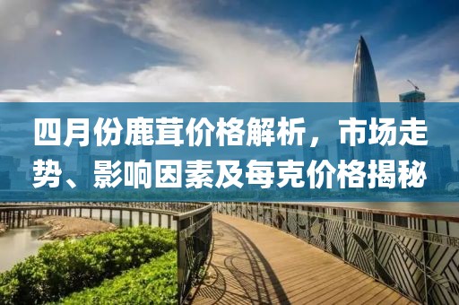 四月份鹿茸價(jià)格解析，市場(chǎng)走勢(shì)、影響因素及每克價(jià)格揭秘