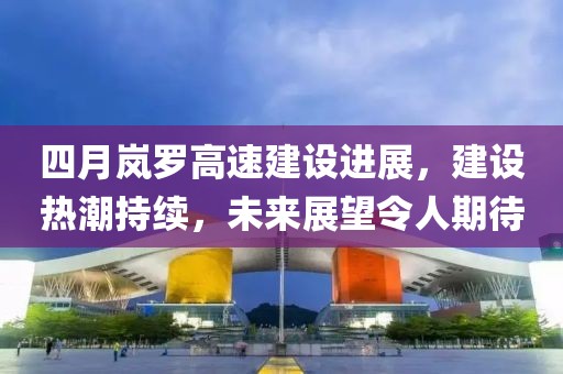 四月嵐羅高速建設(shè)進(jìn)展，建設(shè)熱潮持續(xù)，未來展望令人期待
